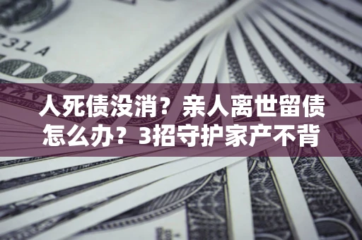 武汉人死债没消？亲人离世留债怎么办？3招守护家产不背锅