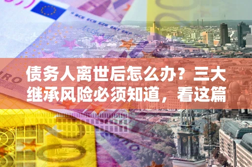 武汉债务人离世后怎么办？三大继承风险必须知道，看这篇就够了