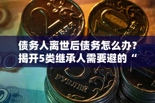 武汉债务人离世后债务怎么办？揭开5类继承人需要避的“坑”