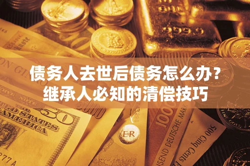 武汉债务人去世后债务怎么办？继承人必知的清偿技巧